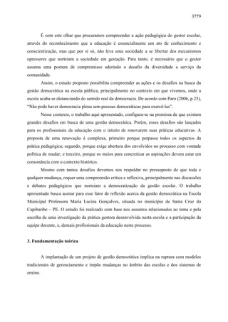 3779 
É com este olhar que procuramos compreender a ação pedagógica do gestor escolar, 
através do reconhecimento que a educação é essencialmente um ato de conhecimento e 
conscientização, mas que por si só, não leva uma sociedade a se libertar dos mecanismos 
opressores que norteiam a sociedade em gestação. Para tanto, é necessário que o gestor 
assuma uma postura de compromisso aderindo o desafio da diversidade a serviço da 
comunidade. 
Assim, o estudo proposto possibilita compreender as ações e os desafios na busca da 
gestão democrática na escola pública, principalmente no contexto em que vivemos, onde a 
escola acaba se distanciando do sentido real da democracia. De acordo com Paro (2006, p.25), 
“Não pode haver democracia plena sem pessoas democráticas para exercê-las”. 
Nesse contexto, o trabalho aqui apresentado, configura-se na premissa de que existem 
grandes desafios em busca de uma gestão democrática. Porém, esses desafios são lançados 
para os profissionais da educação com o intuito de renovarem suas práticas educativas. A 
proposta de uma renovação é complexa, primeiro porque perpassa todos os aspectos da 
prática pedagógica; segundo, porque exige abertura dos envolvidos no processo com vontade 
política de mudar; e terceiro, porque os meios para concretizar as aspirações devem estar em 
consonância com o contexto histórico. 
Mesmo com tantos desafios devemos nos respaldar no pressuposto de que toda e 
qualquer mudança, requer uma compreensão crítica e reflexiva, principalmente nas discussões 
e debates pedagógicos que norteiam a democratização da gestão escolar. O trabalho 
apresentado busca acenar para esse fator de reflexão acerca da gestão democrática na Escola 
Municipal Professora Maria Lucina Gonçalves, situada no município de Santa Cruz do 
Capibaribe – PE. O estudo foi realizado com base nos assuntos relacionados ao tema e pela 
escolha de uma investigação da prática gestora desenvolvida nesta escola e a participação da 
equipe docente, e, demais profissionais da educação neste processo. 
3. Fundamentação teórica 
A implantação de um projeto de gestão democrática implica na ruptura com modelos 
tradicionais de gerenciamento e impõe mudanças no âmbito das escolas e dos sistemas de 
ensino. 
 