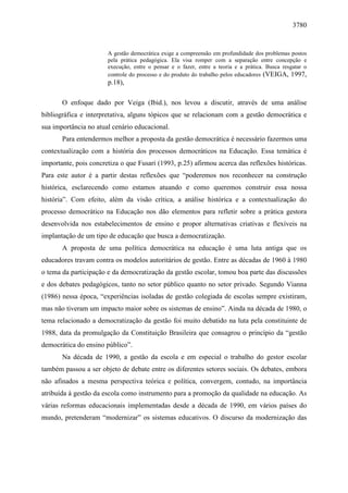 3780 
A gestão democrática exige a compreensão em profundidade dos problemas postos 
pela prática pedagógica. Ela visa romper com a separação entre concepção e 
execução, entre o pensar e o fazer, entre a teoria e a prática. Busca resgatar o 
controle do processo e do produto do trabalho pelos educadores (VEIGA, 1997, 
p.18), 
O enfoque dado por Veiga (Ibid.), nos levou a discutir, através de uma análise 
bibliográfica e interpretativa, alguns tópicos que se relacionam com a gestão democrática e 
sua importância no atual cenário educacional. 
Para entendermos melhor a proposta da gestão democrática é necessário fazermos uma 
contextualização com a história dos processos democráticos na Educação. Essa temática é 
importante, pois concretiza o que Fusari (1993, p.25) afirmou acerca das reflexões históricas. 
Para este autor é a partir destas reflexões que “poderemos nos reconhecer na construção 
histórica, esclarecendo como estamos atuando e como queremos construir essa nossa 
história”. Com efeito, além da visão crítica, a análise histórica e a contextualização do 
processo democrático na Educação nos dão elementos para refletir sobre a prática gestora 
desenvolvida nos estabelecimentos de ensino e propor alternativas criativas e flexíveis na 
implantação de um tipo de educação que busca a democratização. 
A proposta de uma política democrática na educação é uma luta antiga que os 
educadores travam contra os modelos autoritários de gestão. Entre as décadas de 1960 à 1980 
o tema da participação e da democratização da gestão escolar, tomou boa parte das discussões 
e dos debates pedagógicos, tanto no setor público quanto no setor privado. Segundo Vianna 
(1986) nessa época, “experiências isoladas de gestão colegiada de escolas sempre existiram, 
mas não tiveram um impacto maior sobre os sistemas de ensino”. Ainda na década de 1980, o 
tema relacionado a democratização da gestão foi muito debatido na luta pela constituinte de 
1988, data da promulgação da Constituição Brasileira que consagrou o princípio da “gestão 
democrática do ensino público”. 
Na década de 1990, a gestão da escola e em especial o trabalho do gestor escolar 
também passou a ser objeto de debate entre os diferentes setores sociais. Os debates, embora 
não afinados a mesma perspectiva teórica e política, convergem, contudo, na importância 
atribuída à gestão da escola como instrumento para a promoção da qualidade na educação. As 
várias reformas educacionais implementadas desde a década de 1990, em vários países do 
mundo, pretenderam “modernizar” os sistemas educativos. O discurso da modernização das 
 
