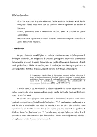 3783 
Objetivos Específicos 
· Identificar a proposta de gestão adotada na Escola Municipal Professora Maria Lucina 
Gonçalves e fazer uma ponte com os conceitos teóricos apontados na revisão de 
literatura; 
· Refletir, juntamente com a comunidade escolar, sobre o conceito de gestão 
democrática; 
· Discutir com os sujeitos envolvidos na pesquisa, os mecanismos para a efetivação da 
gestão democrática na escola. 
5. Metodologia 
Os procedimentos metodológicos necessários à realização deste trabalho partem da 
abordagem qualitativa, na perspectiva da pesquisa participante, objetivando compreender 
efetivamente o processo de gestão democrática da escola pública, especificamente a Escola 
Municipal Professora Maria Lucina Gonçalves. A escolha por uma abordagem qualitativa se 
justifica pelo fato deste tipo de estudo, segundo ser uma metodologia utilizada para: 
{...} descrever a complexidade de determinado problema, analisar a interação de 
certas variáveis, compreender e classificar processos dinâmicos vividos por grupos 
sociais, contribuir no processo de mudança de determinado grupo e possibilitar, em 
maior nível de profundidade, o entendimento das particularidades do 
comportamento dos indivíduos. (RICHARDSON, 1999) 
É nesse contexto de pesquisa que o trabalho abordado se insere, objetivando uma 
melhor compreensão sobre a organização da gestão escolar da Escola Municipal Professora 
Maria Lucina Gonçalves. 
Os sujeitos dessa pesquisa serão professores e funcionários da escola acima citada, 
localizada no município de Santa Cruz do Capibaribe – PE. A escolha desta escola se deve ao 
fato de que a pesquisadora faz parte da mesma e por ser esta uma condição deste 
Especialização em Gestão Escolar. Esta é uma escola que fica localizada na periferia da 
cidade de Santa Cruz do Capibaribe - PE. Contudo, nosso interesse é observar e identificar de 
que forma a gestão tem contribuído para democratizar o ensino público e permitido o acesso a 
educação como direito fundamental e inalienável. 
 