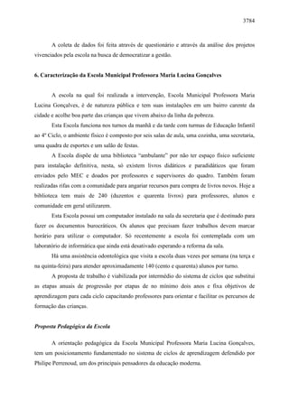 3784 
A coleta de dados foi feita através de questionário e através da análise dos projetos 
vivenciados pela escola na busca de democratizar a gestão. 
6. Caracterização da Escola Municipal Professora Maria Lucina Gonçalves 
A escola na qual foi realizada a intervenção, Escola Municipal Professora Maria 
Lucina Gonçalves, é de natureza pública e tem suas instalações em um bairro carente da 
cidade e acolhe boa parte das crianças que vivem abaixo da linha da pobreza. 
Esta Escola funciona nos turnos da manhã e da tarde com turmas de Educação Infantil 
ao 4º Ciclo, o ambiente físico é composto por seis salas de aula, uma cozinha, uma secretaria, 
uma quadra de esportes e um salão de festas. 
A Escola dispõe de uma biblioteca “ambulante” por não ter espaço físico suficiente 
para instalação definitiva, nesta, só existem livros didáticos e paradidáticos que foram 
enviados pelo MEC e doados por professores e supervisores do quadro. Também foram 
realizadas rifas com a comunidade para angariar recursos para compra de livros novos. Hoje a 
biblioteca tem mais de 240 (duzentos e quarenta livros) para professores, alunos e 
comunidade em geral utilizarem. 
Esta Escola possui um computador instalado na sala da secretaria que é destinado para 
fazer os documentos burocráticos. Os alunos que precisam fazer trabalhos devem marcar 
horário para utilizar o computador. Só recentemente a escola foi contemplada com um 
laboratório de informática que ainda está desativado esperando a reforma da sala. 
Há uma assistência odontológica que visita a escola duas vezes por semana (na terça e 
na quinta-feira) para atender aproximadamente 140 (cento e quarenta) alunos por turno. 
A proposta de trabalho é viabilizada por intermédio do sistema de ciclos que substitui 
as etapas anuais de progressão por etapas de no mínimo dois anos e fixa objetivos de 
aprendizagem para cada ciclo capacitando professores para orientar e facilitar os percursos de 
formação das crianças. 
Proposta Pedagógica da Escola 
A orientação pedagógica da Escola Municipal Professora Maria Lucina Gonçalves, 
tem um posicionamento fundamentado no sistema de ciclos de aprendizagem defendido por 
Philipe Perrenoud, um dos principais pensadores da educação moderna. 
 