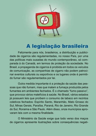 A legislação brasileira
        Felizmente para nós, brasileiros, a distribuição e publici-
dade de cigarros são regulamentadas, no nosso País, por uma
das políticas mais ousadas do mundo contemporâneo, só com-
parada à do Canadá, em termos de proteção da sociedade. No
Brasil, a propaganda de cigarros é proibida em todos os veículos
de comunicação, as companhias de cigarro não podem patroci-
nar eventos culturais ou esportivos e os lugares onde é permiti-
do fumar são regulamentados por lei.

       Outra medida importante é a proteção da saúde das pes-
soas que não fumam, mas que inalam a fumaça produzida pelos
fumantes em ambientes fechados. É o chamado “fumo passivo”,
que provoca vários malefícios à saúde. No Brasil, vários estados
já possuem leis que proíbem o consumo de tabaco em recintos
coletivos fechados: Espírito Santo, Maranhão, Mato Grosso do
Sul, Minas Gerais, Paraíba, Paraná, Rio de Janeiro, Rio Grande
do Sul, Roraima e São Paulo. Além disso, onze municípios apro-
varam leis com a mesma finalidade.

      O Ministério da Saúde exige que todo verso dos maços
de cigarros apresente ilustrações sobre consequências negati-

                                 10
                    Série: Por Dentro do Assunto
 