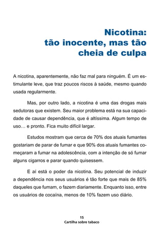 Nicotina:
               tão inocente, mas tão
                      cheia de culpa

A nicotina, aparentemente, não faz mal para ninguém. É um es-
timulante leve, que traz poucos riscos à saúde, mesmo quando
usada regularmente.

      Mas, por outro lado, a nicotina é uma das drogas mais
sedutoras que existem. Seu maior problema está na sua capaci-
dade de causar dependência, que é altíssima. Algum tempo de
uso… e pronto. Fica muito difícil largar.

      Estudos mostram que cerca de 70% dos atuais fumantes
gostariam de parar de fumar e que 90% dos atuais fumantes co-
meçaram a fumar na adolescência, com a intenção de só fumar
alguns cigarros e parar quando quisessem.

      E aí está o poder da nicotina. Seu potencial de induzir
a dependência nos seus usuários é tão forte que mais de 85%
daqueles que fumam, o fazem diariamente. Enquanto isso, entre
os usuários de cocaína, menos de 10% fazem uso diário.



                                   15
                         Cartilha sobre tabaco
 