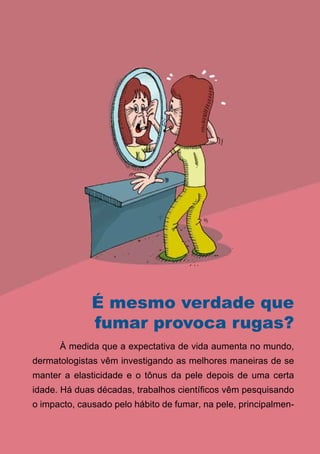 É mesmo verdade que
              fumar provoca rugas?
      À medida que a expectativa de vida aumenta no mundo,
dermatologistas vêm investigando as melhores maneiras de se
manter a elasticidade e o tônus da pele depois de uma certa
idade. Há duas décadas, trabalhos científicos vêm pesquisando
o impacto, causado pelo hábito de fumar, na pele, principalmen-

                                16
                   Série: Por Dentro do Assunto
 