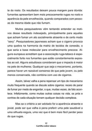 te do rosto. Os resultados deixam pouca margem para dúvida:
fumantes apresentam bem mais precocemente rugas no rosto e
aparência da pele envelhecida, quando comparados com pesso-
as da mesma idade que não fumam.

      Muitos pesquisadores vêm tentando entender os moti-
vos desse resultado indesejado, principalmente para aqueles
que acham fumar um ato socialmente atraente e de certo modo
“sexy”. Pesquisadores japoneses acham que o cigarro provoca
uma quebra na harmonia da matriz de tecidos de conexão, o
que seria a base molecular para envelhecimento precoce. Al-
guns europeus acreditam que a associação ruga-tabaco é espe-
cialmente forte nos fumantes que estão constantemente expos-
tos ao sol. Alguns estudiosos consideram que o impacto é maior
na pele de mulheres. Qualquer que seja o mecanismo, portanto,
parece haver um razoável consenso de que pele jovem, ou pelo
menos conservada, não combina com uso de cigarros.

      Assim, talvez valha a pena repensar um tipo de mecanismo
muito frequente quando se discute sobre cigarros: receio de parar
de fumar por medo de engordar, o que, muitas vezes, de fato acon-
tece. Infelizmente, como muitas outras coisas na vida, os prós e
contras de cada situação tornam qualquer decisão complexa.

      Mas se o critério a ser adotado for a aparência atraente e
jovial, pode ser que valha à pena preferir uma pele saudável a
uma silhueta esguia, uma vez que é bem mais fácil perder peso
do que rugas.

                                  17
                        Cartilha sobre tabaco
 