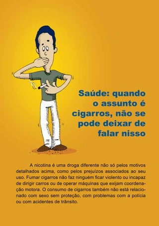 Saúde: quando
                                o assunto é
                            cigarros, não se
                             pode deixar de
                                  falar nisso


       A nicotina é uma droga diferente não só pelos motivos
detalhados acima, como pelos prejuízos associados ao seu
uso. Fumar cigarros não faz ninguém ficar violento ou incapaz
de dirigir carros ou de operar máquinas que exijam coordena-
ção motora. O consumo de cigarros também não está relacio-
nado com sexo sem proteção, com problemas com a polícia
ou com acidentes de trânsito.

                                18
                   Série: Por Dentro do Assunto
 