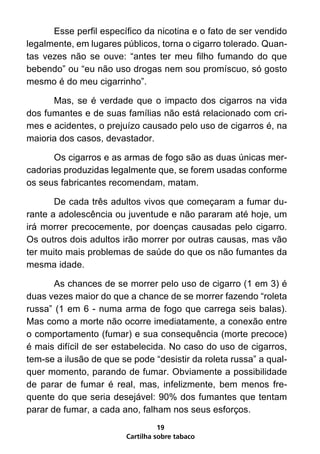 Esse perfil específico da nicotina e o fato de ser vendido
legalmente, em lugares públicos, torna o cigarro tolerado. Quan-
tas vezes não se ouve: “antes ter meu filho fumando do que
bebendo” ou “eu não uso drogas nem sou promíscuo, só gosto
mesmo é do meu cigarrinho”.

      Mas, se é verdade que o impacto dos cigarros na vida
dos fumantes e de suas famílias não está relacionado com cri-
mes e acidentes, o prejuízo causado pelo uso de cigarros é, na
maioria dos casos, devastador.

      Os cigarros e as armas de fogo são as duas únicas mer-
cadorias produzidas legalmente que, se forem usadas conforme
os seus fabricantes recomendam, matam.

       De cada três adultos vivos que começaram a fumar du-
rante a adolescência ou juventude e não pararam até hoje, um
irá morrer precocemente, por doenças causadas pelo cigarro.
Os outros dois adultos irão morrer por outras causas, mas vão
ter muito mais problemas de saúde do que os não fumantes da
mesma idade.

       As chances de se morrer pelo uso de cigarro (1 em 3) é
duas vezes maior do que a chance de se morrer fazendo “roleta
russa” (1 em 6 - numa arma de fogo que carrega seis balas).
Mas como a morte não ocorre imediatamente, a conexão entre
o comportamento (fumar) e sua consequência (morte precoce)
é mais difícil de ser estabelecida. No caso do uso de cigarros,
tem-se a ilusão de que se pode “desistir da roleta russa” a qual-
quer momento, parando de fumar. Obviamente a possibilidade
de parar de fumar é real, mas, infelizmente, bem menos fre-
quente do que seria desejável: 90% dos fumantes que tentam
parar de fumar, a cada ano, falham nos seus esforços.
                                  19
                        Cartilha sobre tabaco
 