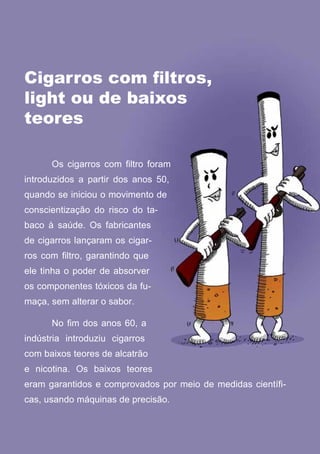 Cigarros com filtros,
light ou de baixos
teores

      Os cigarros com filtro foram
introduzidos a partir dos anos 50,
quando se iniciou o movimento de
conscientização do risco do ta-
baco à saúde. Os fabricantes
de cigarros lançaram os cigar-
ros com filtro, garantindo que
ele tinha o poder de absorver
os componentes tóxicos da fu-
maça, sem alterar o sabor.

      No fim dos anos 60, a
indústria introduziu cigarros
com baixos teores de alcatrão
e nicotina. Os baixos teores
eram garantidos e comprovados por meio de medidas científi-
cas, usando máquinas de precisão.

                                  20
                     Série: Por Dentro do Assunto
 