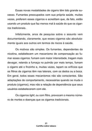 Essas novas modalidades de cigarro têm tido grande su-
cesso. Fumantes preocupados com sua própria saúde, muitas
vezes, preferem esses cigarros e acreditam que, de fato, estão
usando um produto que faz menos mal à saúde do que os cigar-
ros tradicionais.

       Infelizmente, anos de pesquisa sobre o assunto vem
documentando, claramente, que esses cigarros são absoluta-
mente iguais aos outros em termos de riscos à saúde.

       Os motivos são simples. Os fumantes, dependentes da
nicotina, estabelecem um mecanismo de compensação ao fu-
mar esses cigarros: fumam com maior intensidade, tragam mais
devagar, retendo a fumaça no pulmão por mais tempo, fumam
o cigarro até o finzinho e, muitas vezes, tapam os orifícios que
os filtros de cigarros têm nas laterais, com os dedos ou a boca.
Em geral, todos esses mecanismos não são conscientes. São
adaptações de comportamento, necessárias quando se muda o
produto (cigarros), mas não a relação de dependência que seus
usuários estabeleceram com ele.

       Os cigarros light, ou com filtro, provocam o mesmo núme-
ro de mortes e doenças que os cigarros tradicionais.




                                  21
                        Cartilha sobre tabaco
 