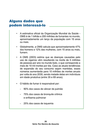 Alguns dados que
podem interessá-lo

   •   A estimativa oficial da Organização Mundial da Saúde -
       OMS é de 1 bilhão e 200 milhões de fumantes no mundo,
       aproximadamente um terço da população com 15 anos
       ou mais.
   •   Globalmente, a OMS calcula que aproximadamente 47%
       dos homens e 12% das mulheres, com 15 anos ou mais,
       fumem.
   •   A OMS (2003) estima que as doenças causadas pelo
       uso de cigarros vêm resultando na morte de 5 milhões
       de pessoas por ano no mundo todo, o que corresponde a
       mais de 10 mil mortes por dia. Caso as atuais tendências
       de expansão do seu consumo sejam mantidas, esses
       números aumentarão para 10 milhões de mortes anuais
       por volta do ano 2030, sendo metade delas em indivíduos
       em idade produtiva (entre 35 e 69 anos).

   •   O hábito de fumar é responsável por:

       -   90% dos casos de câncer de pulmão

       -   75% dos casos de bronquite crônica
           e enfisema pulmonar

       -   25% dos casos de isquemia




                               26
                  Série: Por Dentro do Assunto
 