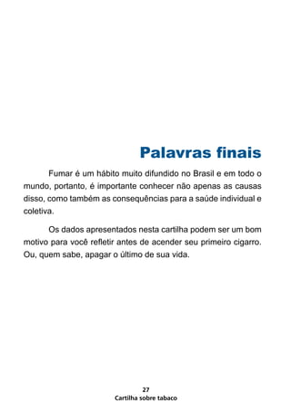 Palavras finais
       Fumar é um hábito muito difundido no Brasil e em todo o
mundo, portanto, é importante conhecer não apenas as causas
disso, como também as consequências para a saúde individual e
coletiva.

      Os dados apresentados nesta cartilha podem ser um bom
motivo para você refletir antes de acender seu primeiro cigarro.
Ou, quem sabe, apagar o último de sua vida.




                                  27
                        Cartilha sobre tabaco
 