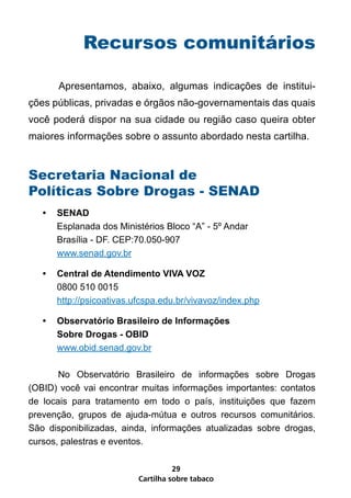 Recursos comunitários

       Apresentamos, abaixo, algumas indicações de institui-
ções públicas, privadas e órgãos não-governamentais das quais
você poderá dispor na sua cidade ou região caso queira obter
maiores informações sobre o assunto abordado nesta cartilha.


Secretaria Nacional de
Políticas Sobre Drogas - SENAD
   •   SENAD
       Esplanada dos Ministérios Bloco “A” - 5º Andar
       Brasília - DF. CEP:70.050-907
       www.senad.gov.br

   •   Central de Atendimento VIVA VOZ
       0800 510 0015
       http://psicoativas.ufcspa.edu.br/vivavoz/index.php

   •   Observatório Brasileiro de Informações
       Sobre Drogas - OBID
       www.obid.senad.gov.br

       No Observatório Brasileiro de informações sobre Drogas
(OBID) você vai encontrar muitas informações importantes: contatos
de locais para tratamento em todo o país, instituições que fazem
prevenção, grupos de ajuda-mútua e outros recursos comunitários.
São disponibilizadas, ainda, informações atualizadas sobre drogas,
cursos, palestras e eventos.

                                     29
                           Cartilha sobre tabaco
 