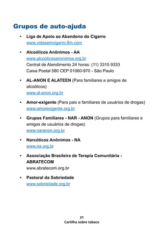 Grupos de auto-ajuda
 •   Liga de Apoio ao Abandono do Cigarro
     www.vidasemcigarro.8m.com

 •   Alcoólicos Anônimos - AA
     www.alcoolicosanonimos.org.br
     Central de Atendimento 24 horas: (11) 3315 9333
     Caixa Postal 580 CEP 01060-970 - São Paulo

 •   AL-ANON E ALATEEN (Para familiares e amigos de
     alcoólicos)
     www.al-anon.org.br

 •   Amor-exigente (Para pais e familiares de usuários de drogas)
     www.amorexigente.org.br

 •   Grupos Familiares - NAR - ANON (Grupos para familiares e
     amigos de usuários de drogas)
     www.naranon.org.br

 •   Narcóticos Anônimos - NA
     www.na.org.br

 •   Associação Brasileira de Terapia Comunitária -
     ABRATECOM
     www.abratecom.org.br

 •   Pastoral da Sobriedade
     www.sobriedade.org.br




                                  31
                        Cartilha sobre tabaco
 