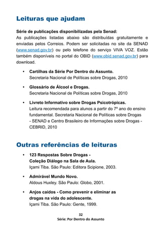 Leituras que ajudam
Série de publicações disponibilizadas pela Senad:
As publicações listadas abaixo são distribuídas gratuitamente e
enviadas pelos Correios. Podem ser solicitadas no site da SENAD
(www.senad.gov.br) ou pelo telefone do serviço VIVA VOZ. Estão
também disponíveis no portal do OBID (www.obid.senad.gov.br) para
download.

   •   Cartilhas da Série Por Dentro do Assunto.
       Secretaria Nacional de Políticas sobre Drogas, 2010

   •   Glossário de Álcool e Drogas.
       Secretaria Nacional de Políticas sobre Drogas, 2010

   •   Livreto Informativo sobre Drogas Psicotrópicas.
       Leitura recomendada para alunos a partir do 7º ano do ensino
       fundamental. Secretaria Nacional de Políticas sobre Drogas
       - SENAD e Centro Brasileiro de Informações sobre Drogas -
       CEBRID, 2010



Outras referências de leituras
   •   123 Respostas Sobre Drogas -
       Coleção Diálogo na Sala de Aula.
       Içami Tiba. São Paulo: Editora Scipione, 2003.

   •   Admirável Mundo Novo.
       Aldous Huxley. São Paulo: Globo, 2001.

   •   Anjos caídos - Como prevenir e eliminar as
       drogas na vida do adolescente.
       Içami Tiba. São Paulo: Gente, 1999.

                                  32
                     Série: Por Dentro do Assunto
 