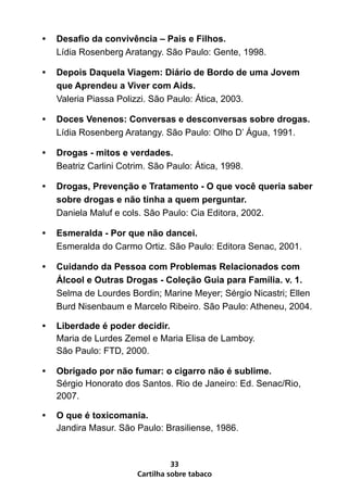 •   Desafio da convivência – Pais e Filhos.
    Lídia Rosenberg Aratangy. São Paulo: Gente, 1998.

•   Depois Daquela Viagem: Diário de Bordo de uma Jovem
    que Aprendeu a Viver com Aids.
    Valeria Piassa Polizzi. São Paulo: Ática, 2003.

•   Doces Venenos: Conversas e desconversas sobre drogas.
    Lídia Rosenberg Aratangy. São Paulo: Olho D’ Água, 1991.

•   Drogas - mitos e verdades.
    Beatriz Carlini Cotrim. São Paulo: Ática, 1998.

•   Drogas, Prevenção e Tratamento - O que você queria saber
    sobre drogas e não tinha a quem perguntar.
    Daniela Maluf e cols. São Paulo: Cia Editora, 2002.

•   Esmeralda - Por que não dancei.
    Esmeralda do Carmo Ortiz. São Paulo: Editora Senac, 2001.

•   Cuidando da Pessoa com Problemas Relacionados com
    Álcool e Outras Drogas - Coleção Guia para Família. v. 1.
    Selma de Lourdes Bordin; Marine Meyer; Sérgio Nicastri; Ellen
    Burd Nisenbaum e Marcelo Ribeiro. São Paulo: Atheneu, 2004.

•   Liberdade é poder decidir.
    Maria de Lurdes Zemel e Maria Elisa de Lamboy.
    São Paulo: FTD, 2000.

•   Obrigado por não fumar: o cigarro não é sublime.
    Sérgio Honorato dos Santos. Rio de Janeiro: Ed. Senac/Rio,
    2007.

•   O que é toxicomania.
    Jandira Masur. São Paulo: Brasiliense, 1986.


                                  33
                        Cartilha sobre tabaco
 