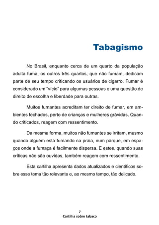 Tabagismo

      No Brasil, enquanto cerca de um quarto da população
adulta fuma, os outros três quartos, que não fumam, dedicam
parte de seu tempo criticando os usuários de cigarro. Fumar é
considerado um “vício” para algumas pessoas e uma questão de
direito de escolha e liberdade para outras.

      Muitos fumantes acreditam ter direito de fumar, em am-
bientes fechados, perto de crianças e mulheres grávidas. Quan-
do criticados, reagem com ressentimento.

      Da mesma forma, muitos não fumantes se irritam, mesmo
quando alguém está fumando na praia, num parque, em espa-
ços onde a fumaça é facilmente dispersa. E estes, quando suas
críticas não são ouvidas, também reagem com ressentimento.

      Esta cartilha apresenta dados atualizados e científicos so-
bre esse tema tão relevante e, ao mesmo tempo, tão delicado.




                                   7
                        Cartilha sobre tabaco
 