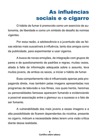 As influências
                      sociais e o cigarro
      O hábito de fumar é promovido como um exercício de au-
tonomia, de liberdade e como um símbolo de desafio às normas
vigentes.

      Por essa razão, a adolescência e a juventude são as fai-
xas etárias mais suscetíveis à influência, tanto dos amigos como
da publicidade, para experimentar e usar cigarros.

      A busca de novas emoções, de integração com grupos de
pares e de questionamento de padrões e regras, muitas vezes,
aliada à falta de informação adequada sobre o assunto, leva
muitos jovens, de ambos os sexos, a iniciar o hábito de fumar.

      Esse comportamento não é influenciado apenas pela pro-
paganda direta, mas também pelas imagens apresentadas nos
programas de televisão e nos filmes, nos quais heróis, heroínas
ou personalidades famosas aparecem fumando e evidenciando
a possível associação entre o glamour ou o sucesso e o fato de
ser fumante.

      A vulnerabilidade dos mais jovens a essas imagens e a
alta possibilidade de ficarem dependentes da nicotina, presente
no cigarro, indicam a necessidade deles terem uma visão crítica
diante dessa realidade.


                                     9
                          Cartilha sobre tabaco
 
