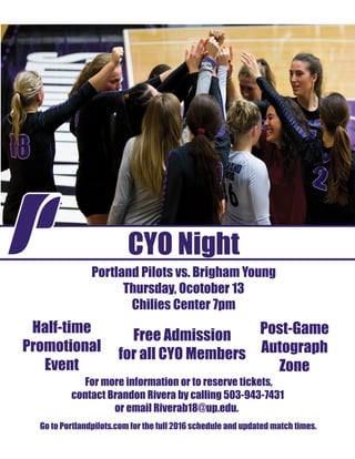CYO Night
Portland Pilots vs. Brigham Young
Thursday, Ocotober 13
Chilies Center 7pm
For more information or to reserve tickets,
contact Brandon Rivera by calling 503-943-7431
or email Riverab18@up.edu.
Free Admission
for all CYO Members
Half-time
Promotional
Event
Post-Game
Autograph
Zone
Go to Portlandpilots.com for the full 2016 schedule and updated match times.
 