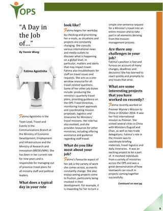 OPS
“A Day in
the Job
of…”
By Yannie Wong
Fatima Agostinho is the
Team Lead, Travel and
Events in the
Communications Branch at
the Ministry of Economic
Development, Employment
and Infrastructure and the
Ministry of Research and
Innovation (MEDEI/MRI). She
has been in her current role
for nine years and is
responsible for managing out
of province travel plans for
all ministry staff and political
leaders.
What does a typical
day in your role
look like?
Fatima begins her workday
by checking and prioritizing
her e-mails, as situations and
projects are constantly
changing. She consults
various international news
and media outlets to
discover what is happening
on a global level, in
particular, matters and alerts
that may impact travel.
Fatima also troubleshoots for
staff on travel issues and
requests. She acts as a one-
window resource for all
travel-related questions.
Some of her other job duties
include: producing the
ministry’s quarterly travel
plans, providing guidance on
the OPS Travel Directive,
monitoring travel approvals
and coordinating mission
proposals, logistics and
itineraries for Ministers’
travel missions. Her role has
also evolved, and she
provides resources for other
ministries, including offering
assistance and guidance
regarding staff travel.
What do you like
most about your
job?
Fatima’s favourite aspect of
her job is the variety of work
she comes across, as events
constantly change. She also
enjoys seeing projects come
to fruition, particularly being
involved in their
development. For example, it
is rewarding for her to turn a
simple one-sentence request
for a Minister’s travel into an
entire mission and to take
part in all elements deriving
from the mission
management process.
Are there any
challenges in your
job?
Fatima’s position is fast and
furious on account of many
changes, deadlines and
decisions! She has learned to
react quickly and promptly to
any issues that arise.
What are some
interesting projects
that you have
worked on recently?
Fatima recently worked on
Premier Wynne’s Mission to
China in October 2014. It was
her first international
mission as Premier. She
visited several cities in China
with Ministers Duguid and
Chan, as well as two trade
delegations. Fatima’s role in
the mission was to
coordinate briefing
materials, travel logistics and
daily itineraries. It was an
exciting project to be a part
of. It involved individuals
from a variety of ministries
across the OPS and was a
great demonstration of how
teamwork can result in
projects coming together
successfully.
Continued on next pg.
Fatima Agostinho
9
 