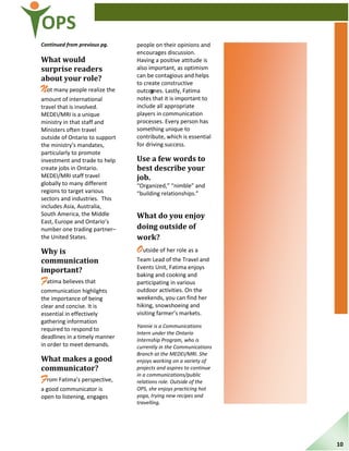 OPS
Continued from previous pg.
What would
surprise readers
about your role?
Not many people realize the
amount of international
travel that is involved.
MEDEI/MRI is a unique
ministry in that staff and
Ministers often travel
outside of Ontario to support
the ministry’s mandates,
particularly to promote
investment and trade to help
create jobs in Ontario.
MEDEI/MRI staff travel
globally to many different
regions to target various
sectors and industries. This
includes Asia, Australia,
South America, the Middle
East, Europe and Ontario’s
number one trading partner–
the United States.
Why is
communication
important?
Fatima believes that
communication highlights
the importance of being
clear and concise. It is
essential in effectively
gathering information
required to respond to
deadlines in a timely manner
in order to meet demands.
What makes a good
communicator?
From Fatima’s perspective,
a good communicator is
open to listening, engages
people on their opinions and
encourages discussion.
Having a positive attitude is
also important, as optimism
can be contagious and helps
to create constructive
outcomes. Lastly, Fatima
notes that it is important to
include all appropriate
players in communication
processes. Every person has
something unique to
contribute, which is essential
for driving success.
Use a few words to
best describe your
job.
“Organized,” “nimble” and
“building relationships.”
What do you enjoy
doing outside of
work?
Outside of her role as a
Team Lead of the Travel and
Events Unit, Fatima enjoys
baking and cooking and
participating in various
outdoor activities. On the
weekends, you can find her
hiking, snowshoeing and
visiting farmer’s markets.
Yannie is a Communications
Intern under the Ontario
Internship Program, who is
currently in the Communications
Branch at the MEDEI/MRI. She
enjoys working on a variety of
projects and aspires to continue
in a communications/public
relations role. Outside of the
OPS, she enjoys practicing hot
yoga, trying new recipes and
travelling.
9
10
 