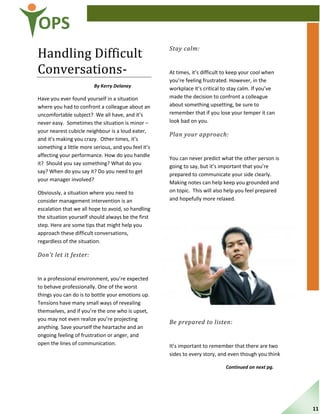 OPS
Handling Difficult
Conversations-
By Kerry Delaney
Have you ever found yourself in a situation
where you had to confront a colleague about an
uncomfortable subject? We all have, and it’s
never easy. Sometimes the situation is minor –
your nearest cubicle neighbour is a loud eater,
and it’s making you crazy. Other times, it’s
something a little more serious, and you feel it’s
affecting your performance. How do you handle
it? Should you say something? What do you
say? When do you say it? Do you need to get
your manager involved?
Obviously, a situation where you need to
consider management intervention is an
escalation that we all hope to avoid, so handling
the situation yourself should always be the first
step. Here are some tips that might help you
approach these difficult conversations,
regardless of the situation.
Don’t let it fester:
In a professional environment, you’re expected
to behave professionally. One of the worst
things you can do is to bottle your emotions up.
Tensions have many small ways of revealing
themselves, and if you’re the one who is upset,
you may not even realize you’re projecting
anything. Save yourself the heartache and an
ongoing feeling of frustration or anger, and
open the lines of communication.
Stay calm:
At times, it’s difficult to keep your cool when
you’re feeling frustrated. However, in the
workplace it’s critical to stay calm. If you’ve
made the decision to confront a colleague
about something upsetting, be sure to
remember that if you lose your temper it can
look bad on you.
Plan your approach:
You can never predict what the other person is
going to say, but it’s important that you’re
prepared to communicate your side clearly.
Making notes can help keep you grounded and
on topic. This will also help you feel prepared
and hopefully more relaxed.
Be prepared to listen:
It’s important to remember that there are two
sides to every story, and even though you think
Continued on next pg.
11
 
