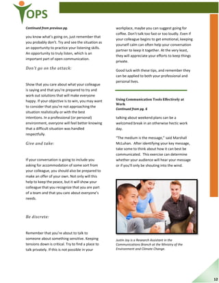 OPS
Continued from previous pg.
you know what’s going on, just remember that
you probably don’t. Try and see the situation as
an opportunity to practice your listening skills.
An opportunity to truly listen, which is an
important part of open communication.
Don’t go on the attack:
Show that you care about what your colleague
is saying and that you’re prepared to try and
work out solutions that will make everyone
happy. If your objective is to win, you may want
to consider that you’re not approaching the
situation realistically or with the best
intentions. In a professional (or personal)
environment, everyone will feel better knowing
that a difficult situation was handled
respectfully.
Give and take:
If your conversation is going to include you
asking for accommodation of some sort from
your colleague, you should also be prepared to
make an offer of your own. Not only will this
help to keep the peace, but it will show your
colleague that you recognize that you are part
of a team and that you care about everyone’s
needs.
Be discrete:
Remember that you’re about to talk to
someone about something sensitive. Keeping
tensions down is critical. Try to find a place to
talk privately. If this is not possible in your
workplace, maybe you can suggest going for
coffee. Don’t talk too fast or too loudly. Even if
your colleague begins to get emotional, keeping
yourself calm can often help your conversation
partner to keep it together. At the very least,
they will appreciate your efforts to keep things
private.
Good luck with these tips, and remember they
can be applied to both your professional and
personal lives.
Using Communication Tools Effectively at
Work
Continued from pg. 6
talking about weekend plans can be a
welcomed break in an otherwise hectic work
day.
“The medium is the message,” said Marshall
McLuhan. After identifying your key message,
take some to think about how it can best be
communicated. This exercise can determine
whether your audience will hear your message
or if you’ll only be shouting into the wind.
Justin Joy is a Research Assistant in the
Communications Branch at the Ministry of the
Environment and Climate Change.
12
 