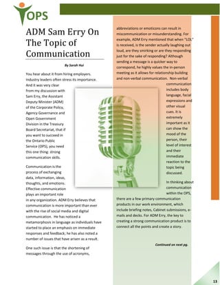 OPS
ADM Sam Erry On
The Topic of
Communication
By Sarah Hui
You hear about it from hiring employers.
Industry leaders often stress its importance.
And it was very clear
from my discussion with
Sam Erry, the Assistant
Deputy Minister (ADM)
of the Corporate Policy,
Agency Governance and
Open Government
Division in the Treasury
Board Secretariat, that if
you want to succeed in
the Ontario Public
Service (OPS), you need
this one thing: strong
communication skills.
Communication is the
process of exchanging
data, information, ideas,
thoughts, and emotions.
Effective communication
plays an important role
in any organization. ADM Erry believes that
communication is more important than ever
with the rise of social media and digital
communication. He has noticed a
metamorphosis in language as individuals have
started to place an emphasis on immediate
responses and feedback; he has also noted a
number of issues that have arisen as a result.
One such issue is that the shortening of
messages through the use of acronyms,
abbreviations or emoticons can result in
miscommunication or misunderstanding. For
example, ADM Erry mentioned that when “LOL”
is received, is the sender actually laughing out
loud, are they smirking or are they responding
just for the sake of responding? Although
sending a message is a quicker way to
correspond, he highly values the in-person
meeting as it allows for relationship building
and non-verbal communication. Non-verbal
communication
includes body
language, facial
expressions and
other visual
cues. It is
extremely
important as it
can show the
mood of the
person, their
level of interest
and their
immediate
reaction to the
topic being
discussed.
In thinking about
communication
within the OPS,
there are a few primary communication
products in our work environment, which
include briefing notes, Cabinet submissions, e-
mails and decks. For ADM Erry, the key to
creating a strong communication product is to
connect all the points and create a story.
Continued on next pg.
13
 