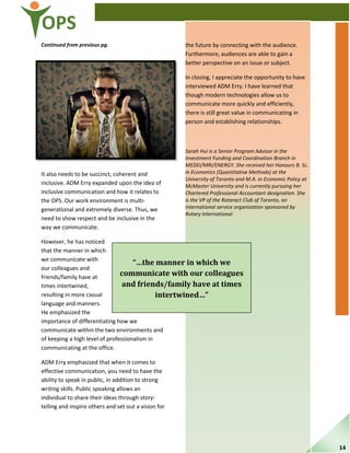 OPS
Continued from previous pg.
It also needs to be succinct, coherent and
inclusive. ADM Erry expanded upon the idea of
inclusive communication and how it relates to
the OPS. Our work environment is multi-
generational and extremely diverse. Thus, we
need to show respect and be inclusive in the
way we communicate.
However, he has noticed
that the manner in which
we communicate with
our colleagues and
friends/family have at
times intertwined,
resulting in more casual
language and manners.
He emphasized the
importance of differentiating how we
communicate within the two environments and
of keeping a high level of professionalism in
communicating at the office.
ADM Erry emphasized that when it comes to
effective communication, you need to have the
ability to speak in public, in addition to strong
writing skills. Public speaking allows an
individual to share their ideas through story-
telling and inspire others and set out a vision for
the future by connecting with the audience.
Furthermore, audiences are able to gain a
better perspective on an issue or subject.
In closing, I appreciate the opportunity to have
interviewed ADM Erry. I have learned that
though modern technologies allow us to
communicate more quickly and efficiently,
there is still great value in communicating in
person and establishing relationships.
Sarah Hui is a Senior Program Advisor in the
Investment Funding and Coordination Branch in
MEDEI/MRI/ENERGY. She received her Honours B. Sc.
in Economics (Quantitative Methods) at the
University of Toronto and M.A. in Economic Policy at
McMaster University and is currently pursuing her
Chartered Professional Accountant designation. She
is the VP of the Rotaract Club of Toronto, an
international service organization sponsored by
Rotary International.
“…the manner in which we
communicate with our colleagues
and friends/family have at times
intertwined…”
14
 