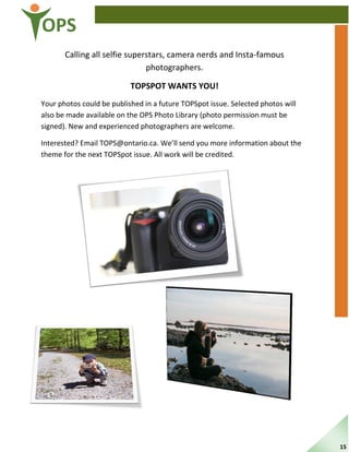 OPS
Calling all selfie superstars, camera nerds and Insta-famous
photographers.
TOPSPOT WANTS YOU!
Your photos could be published in a future TOPSpot issue. Selected photos will
also be made available on the OPS Photo Library (photo permission must be
signed). New and experienced photographers are welcome.
Interested? Email TOPS@ontario.ca. We’ll send you more information about the
theme for the next TOPSpot issue. All work will be credited.
15
 