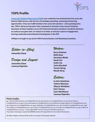 OPS
Editor-in-Chief:
Samantha Glave
Design and Layout:
Samantha Glave
Lavenya Rajendra
Writers:
Kerry Delaney
Bella Desa
Harneeta Bhalla
Sarah Hui
Justin Joy
Carla Marshall
Yannie Wong
Nicole Wray
Editors:
Jo-Ann Hutchison
Valerie Menezes
Allyson Windham
Kate Tiessen
Liam MacManus
Lavenya Rajendra
Photo Credits:
pg. 1 David Castillo Dominici at FreeDigitalPhotos.net; pg.2 Phaitoon at FreeDigitalPhotos.net; pg.3 Stuart Miles at
FreeDigitalPhotos.net; pg.4 (Top) stockimages at FreeDigitalPhotos.net and (Bottom) imagerymajestic at FreeDigitalPhotos.net;
pg.5 photostock at FreeDigitalPhotos.net; pg.6 cooldesign at FreeDigitalPhotos.net; pg.7 artur84 at FreeDigitalPhotos.net; pg.8
Stuart Miles at FreeDigitalPhotos.net; pg.11 t0zz at FreeDigitalPhotos.net; pg. 12 Ambro at FreeDigitalPhotos.net; pg.13 Marin at
FreeDigitalPhotos.net; pg.15 (Top) Image #4305 from the Cabinet PhotoLibrary,(bottom L)
http://www.freeimages.com/photo/1000480 (bottom R) Image 9446 from the Cabinet PhotoLibrary
All other images courtesy of the writer or are part of the public domain
TOPS Profile
Tomorrow's Ontario Public Service (TOPS) was created by new professionals from across the
Ontario Public Service, with the aim of providing networking, mentoring and learning
opportunities. It has over 4,500 members from across the province—and is growing every
day. TOPS is led by an Executive Team composed of volunteers from several ministries.
Seventeen of these members are on the Provincial Executive and about a hundred volunteers
are active at any given time. Its mission is to foster an inclusive culture of engagement,
learning, leadership and professional development in the OPS.
TOPSpot is brought to you by the TOPS Communications and Marketing Committee.
 