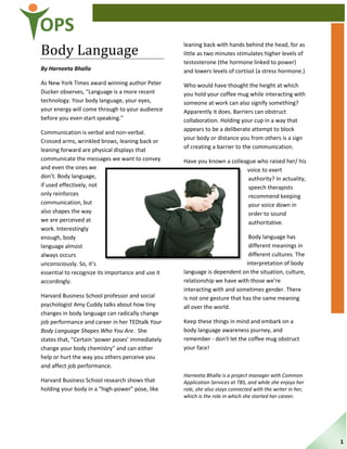 OPS
Body Language
By Harneeta Bhalla
As New York Times award winning author Peter
Ducker observes, “Language is a more recent
technology. Your body language, your eyes,
your energy will come through to your audience
before you even start speaking.”
Communication is verbal and non-verbal.
Crossed arms, wrinkled brows, leaning back or
leaning forward are physical displays that
communicate the messages we want to convey
and even the ones we
don’t. Body language,
if used effectively, not
only reinforces
communication, but
also shapes the way
we are perceived at
work. Interestingly
enough, body
language almost
always occurs
unconsciously. So, it’s
essential to recognize its importance and use it
accordingly.
Harvard Business School professor and social
psychologist Amy Cuddy talks about how tiny
changes in body language can radically change
job performance and career in her TEDtalk Your
Body Language Shapes Who You Are. She
states that, “Certain ‘power poses’ immediately
change your body chemistry” and can either
help or hurt the way you others perceive you
and affect job performance.
Harvard Business School research shows that
holding your body in a “high-power” pose, like
leaning back with hands behind the head, for as
little as two minutes stimulates higher levels of
testosterone (the hormone linked to power)
and lowers levels of cortisol (a stress hormone.)
Who would have thought the height at which
you hold your coffee mug while interacting with
someone at work can also signify something?
Apparently it does. Barriers can obstruct
collaboration. Holding your cup in a way that
appears to be a deliberate attempt to block
your body or distance you from others is a sign
of creating a barrier to the communication.
Have you known a colleague who raised her/ his
voice to exert
authority? In actuality,
speech therapists
recommend keeping
your voice down in
order to sound
authoritative.
Body language has
different meanings in
different cultures. The
interpretation of body
language is dependent on the situation, culture,
relationship we have with those we’re
interacting with and sometimes gender. There
is not one gesture that has the same meaning
all over the world.
Keep these things in mind and embark on a
body language awareness journey, and
remember - don’t let the coffee mug obstruct
your face!
Harneeta Bhalla is a project manager with Common
Application Services at TBS, and while she enjoys her
role, she also stays connected with the writer in her,
which is the role in which she started her career.
1
 