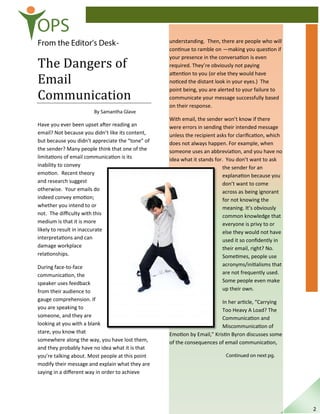OPS
From the Editor’s Desk-
The Dangers of
Email
Communication
By Samantha Glave
Have you ever been upset after reading an
email? Not because you didn’t like its content,
but because you didn’t appreciate the “tone” of
the sender? Many people think that one of the
limitations of email communication is its
inability to convey
emotion. Recent theory
and research suggest
otherwise. Your emails do
indeed convey emotion;
whether you intend to or
not. The diﬃculty with this
medium is that it is more
likely to result in inaccurate
interpretations and can
damage workplace
relationships.
During face-to-face
communication, the
speaker uses feedback
from their audience to
gauge comprehension. If
you are speaking to
someone, and they are
looking at you with a blank
stare, you know that
somewhere along the way, you have lost them,
and they probably have no idea what it is that
you’re talking about. Most people at this point
modify their message and explain what they are
saying in a diﬀerent way in order to achieve
understanding. Then, there are people who will
continue to ramble on —making you question if
your presence in the conversation is even
required. They’re obviously not paying
attention to you (or else they would have
noticed the distant look in your eyes.) The
point being, you are alerted to your failure to
communicate your message successfully based
on their response.
With email, the sender won’t know if there
were errors in sending their intended message
unless the recipient asks for clariﬁcation, which
does not always happen. For example, when
someone uses an abbreviation, and you have no
idea what it stands for. You don’t want to ask
the sender for an
explanation because you
don’t want to come
across as being ignorant
for not knowing the
meaning. It’s obviously
common knowledge that
everyone is privy to or
else they would not have
used it so conﬁdently in
their email, right? No.
Sometimes, people use
acronyms/initialisms that
are not frequently used.
Some people even make
up their own.
In her article, “Carrying
Too Heavy A Load? The
Communication and
Miscommunication of
Emotion by Email,” Kristin Byron discusses some
of the consequences of email communication,
Continued on next pg.
2
 