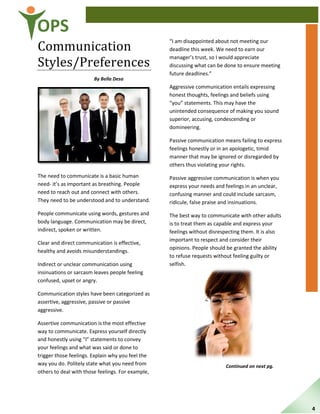 OPS
Communication
Styles/Preferences
By Bella Desa
The need to communicate is a basic human
need- it’s as important as breathing. People
need to reach out and connect with others.
They need to be understood and to understand.
People communicate using words, gestures and
body language. Communication may be direct,
indirect, spoken or written.
Clear and direct communication is effective,
healthy and avoids misunderstandings.
Indirect or unclear communication using
insinuations or sarcasm leaves people feeling
confused, upset or angry.
Communication styles have been categorized as
assertive, aggressive, passive or passive
aggressive.
Assertive communication is the most effective
way to communicate. Express yourself directly
and honestly using “I” statements to convey
your feelings and what was said or done to
trigger those feelings. Explain why you feel the
way you do. Politely state what you need from
others to deal with those feelings. For example,
“I am disappointed about not meeting our
deadline this week. We need to earn our
manager’s trust, so I would appreciate
discussing what can be done to ensure meeting
future deadlines.”
Aggressive communication entails expressing
honest thoughts, feelings and beliefs using
“you” statements. This may have the
unintended consequence of making you sound
superior, accusing, condescending or
domineering.
Passive communication means failing to express
feelings honestly or in an apologetic, timid
manner that may be ignored or disregarded by
others thus violating your rights.
Passive aggressive communication is when you
express your needs and feelings in an unclear,
confusing manner and could include sarcasm,
ridicule, false praise and insinuations.
The best way to communicate with other adults
is to treat them as capable and express your
feelings without disrespecting them. It is also
important to respect and consider their
opinions. People should be granted the ability
to refuse requests without feeling guilty or
selfish.
Continued on next pg.
4
 