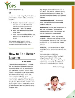 OPS
Continued from previous pg.
TIPS
Always communicate in a gentle, kind and non-
confrontational manner, and be patient and
respectful.
 Postpone discussions with people who
are upset or under the influence of a
substance; communication is more
effective in a clear state of mind.
 Avoid using labels since they carry a
heavy stigma.
 Tailor your communication style to your
audience (e.g., age, avoid the use of
jargon)
Bella Desa is a Program Assistant with the
Construction Health & Safety Program with the
Ministry of Labour in the Mississauga Office.
How to Be a Better
Listener
By Carla Marshall
Communication is essential in our day to day
lives. It’s a skill required for every single job.
When most people think of communication,
they forget about the ability to listen. Often,
this skill is overlooked, and we focus more on
writing and speaking clearly. Conversely,
listening has been argued by some
communication experts to be the most vital
communication skill. Unfortunately, there are
many barriers that exist which prevent us from
developing this essential skill. So, how can we
be better listeners? Here are a few tips we can
all benefit from:
Stay engaged - Remove distractions such as
your phone, radio, e-mails, computer and any
other environmental factors that may take
away from giving your colleague your undivided
attention.
Ask open-ended questions – Research has
shown that the best listeners regularly ask
thoughtful questions.
Don’t interrupt – Instead, wait three seconds to
reply after the speaker is finished talking.
Interruptions can lead to frustrations and can
limit full understanding of the message.
Use body language – Smiles, nods and eye
contact go a long way. These gestures can not
only help you pay attention to what’s being said
but also show the other person that you are
listening.
Concentrate – Focus on what is being said by
repeating what the speaker is saying inside your
head.
Listening takes determination and
concentration. It’s a hard skill to develop in
today’s fast-paced world with its many
interruptions. Nevertheless, good listening not
only improves productivity at work but also
decreases misunderstandings and conflicts.
Continued on next pg.
5
 