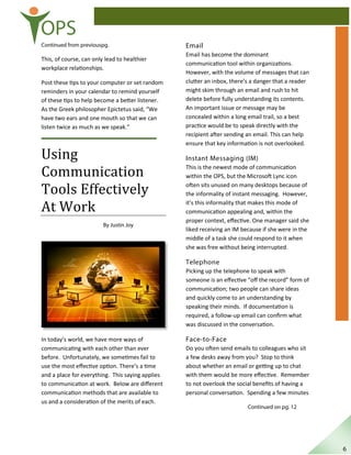OPS
Continued from previouspg.
This, of course, can only lead to healthier
workplace relationships.
Post these tips to your computer or set random
reminders in your calendar to remind yourself
of these tips to help become a better listener.
As the Greek philosopher Epictetus said, “We
have two ears and one mouth so that we can
listen twice as much as we speak.”
Using
Communication
Tools Effectively
At Work
By Justin Joy
In today’s world, we have more ways of
communicating with each other than ever
before. Unfortunately, we sometimes fail to
use the most eﬀective option. There’s a time
and a place for everything. This saying applies
to communication at work. Below are diﬀerent
communication methods that are available to
us and a consideration of the merits of each.
Email
Email has become the dominant
communication tool within organizations.
However, with the volume of messages that can
clutter an inbox, there’s a danger that a reader
might skim through an email and rush to hit
delete before fully understanding its contents.
An important issue or message may be
concealed within a long email trail, so a best
practice would be to speak directly with the
recipient after sending an email. This can help
ensure that key information is not overlooked.
Instant Messaging (IM)
This is the newest mode of communication
within the OPS, but the Microsoft Lync icon
often sits unused on many desktops because of
the informality of instant messaging. However,
it’s this informality that makes this mode of
communication appealing and, within the
proper context, eﬀective. One manager said she
liked receiving an IM because if she were in the
middle of a task she could respond to it when
she was free without being interrupted.
Telephone
Picking up the telephone to speak with
someone is an eﬀective “oﬀ the record” form of
communication; two people can share ideas
and quickly come to an understanding by
speaking their minds. If documentation is
required, a follow-up email can conﬁrm what
was discussed in the conversation.
Face-to-Face
Do you often send emails to colleagues who sit
a few desks away from you? Stop to think
about whether an email or getting up to chat
with them would be more eﬀective. Remember
to not overlook the social beneﬁts of having a
personal conversation. Spending a few minutes
Continued on pg. 12
6
 