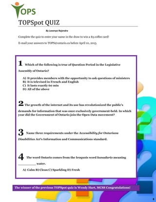9
OPS
TOPSpot QUIZ
By Lavenya Rajendra
Complete the quiz to enter your name in the draw to win a $5 coffee card!
E-mail your answers to TOPS@ontario.ca before April 10, 2015.
1 Which of the following is true of Question Period in the Legislative
Assembly of Ontario?
A) It provides members with the opportunity to ask questions of ministers
B) It is televised in French and English
C) It lasts exactly 60 min
D) All of the above
2The growth of the internet and its use has revolutionized the public’s
demands for information that was once exclusively government-held. In which
year did the Government of Ontario join the Open Data movement?
3 Name three requirements under the Accessibility for Ontarians
Disabilities Act’s Information and Communications standard.
4 The word Ontario comes from the Iroquois word kanadario meaning
_________ water.
A) Calm B) Clean C) Sparkling D) Fresh
The winner of the previous TOPSpot quiz is Wendy Hart, MCSS Congratulations!
8
 