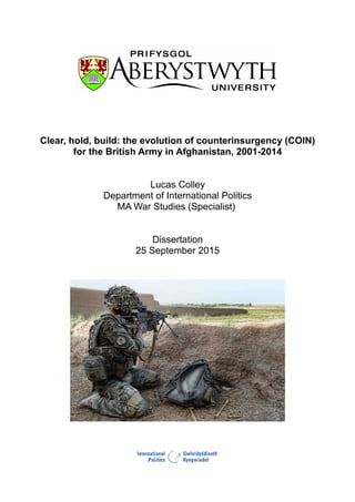 Clear, hold, build: the evolution of counterinsurgency (COIN)
for the British Army in Afghanistan, 2001-2014
Lucas Colley
Department of International Politics
MA War Studies (Specialist)
Dissertation
25 September 2015
p.1 / 76
 