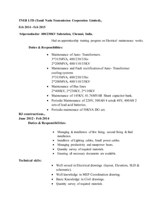 TNEB LTD (Tamil Nadu Transmission Corporation Limited).,
Feb 2014 - Feb 2015
Sriperambadur 400/230KV Substation, Chennai, India.
Had an apprenticeship training program on Electrical maintenance works.
Duties & Responsibilities:
 Maintenance of Auto- Transformers.
3*315MVA, 400/230/33kv
2*200MVA, 400/110/33KV
 Maintenance and Fault rectificationof Auto- Transformer
cooling systems
3*315MVA, 400/230/33kv
2*200MVA, 400/110/33KV
 Maintenance of Bus lines
2*400KV, 2*230KV, 2*110KV
 Maintenance of 145KV, 41.76MVAR Shunt capacitor bank.
 Periodic Maintenance of 220V, 300AH 4 sets& 48V, 400AH 2
sets of lead acid batteries.
 Periodic maintenace of 50KVA DG set.
RJ constructions.,
June 2012 - Feb 2014
Duties & Responsibilities:
 Managing & installation of first fixing, second fixing & final
installation.
 Installtion of Lighting cables, Small power cables.
 Managing productivity and manpower hours.
 Quantity survey of required materials.
 Ensuring all necessary documents are available.
Technical skils:
 Well versed in Electrical drawings (layout, Elevation, SLD &
schematic).
 Well knowledge in MEP Coordination drawing.
 Basic Knowledge in Civil drawings.
 Quantity survey of required materials.
 
