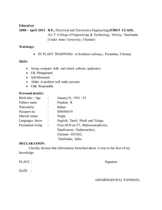 Education
2008 – April 2012 B.E., Electrical and Electronics Engineering,(FIRST CLASS).
A.C.T College of Engineering & Technology, Nelvoy, Tamilnadu.
(Under Anna University, Chennai)
Trainings:
 IN PLANT TRAINNING in Southern railways, Perambur, Chennai.
Skills
 Strong computer skills and related software application.
 File Management.
 Self-Motivated.
 Ability to perform well under pressure.
 Fully Responsible.
Personal details:
Birth date / Age : January16, 1991 / 25
Fathers name : Pandian. R
Nationality : Indian.
Passport no : M4696019
Marital status : Single
Languages know : English, Tamil, Hindi and Telugu.
Premanent living : O.no:40,N.no:57, Malieswarankoilst,
Nandivaram, Guduvancheri,
Chennai- 603202,
Tamilnadu, India.
DECLARATION:
I hereby declare that information furnished above is true to the best of my
knowledge.
PLACE : Signature
DATE :
(DHARMADURAI PANDIAN)
 