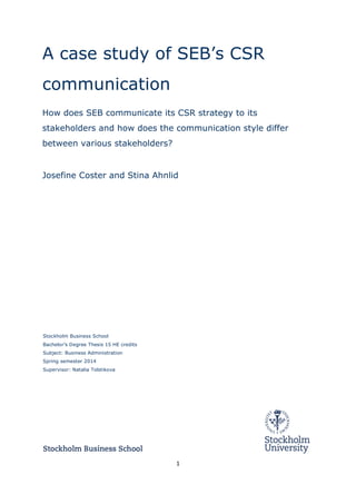 1	
  
	
  
A case study of SEB’s CSR
communication
How does SEB communicate its CSR strategy to its
stakeholders and how does the communication style differ
between various stakeholders?
Josefine Coster and Stina Ahnlid
	
  
	
  
Stockholm Business School
Bachelor’s Degree Thesis 15 HE credits
Subject: Business Administration
Spring semester 2014
Supervisor: Natalia Tolstikova
	
  
 