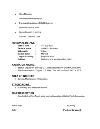 . Stock Maintain
. Monthly Feedbacks Report
. Training & Installation of OMR Scanner
. Maintain Service Team
. Sevice Support in on Line
. Maintain Customer Data
PERSONAL DETAILS
Date of Birth : 14th
July 1977
Father’s Name : Shri R.S. Saraswat
Nationality : Indian
Marital Status : Married
Linguistic Ability : English & Hindi
Hobbies : Watching and playing cricket match.
NAVIGATOR AWARD
1 Best Jr. Enginer 1st
runnerup U.P. West Tata Indicom Smart PCO in 2006
1 Best Consolation Jr. Enginer U.P. West Tata Indicom Smart PCO in 2008
AREA OF INTEREST
3 Service, Maintenance / Production
STRONG POINT
4 Punctuality and dedication to work.
SELF DESCRIPTION
A dedicated self confident, extra over with positive attitudes thirsty knowledge.
Place : Agra Your truly
Date : (Pradeep Saraswat)
 