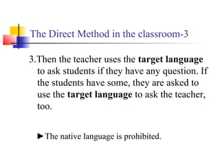 The Direct Method in the classroom-3
3.Then the teacher uses the target language
to ask students if they have any question. If
the students have some, they are asked to
use the target language to ask the teacher,
too.
►The native language is prohibited.
 