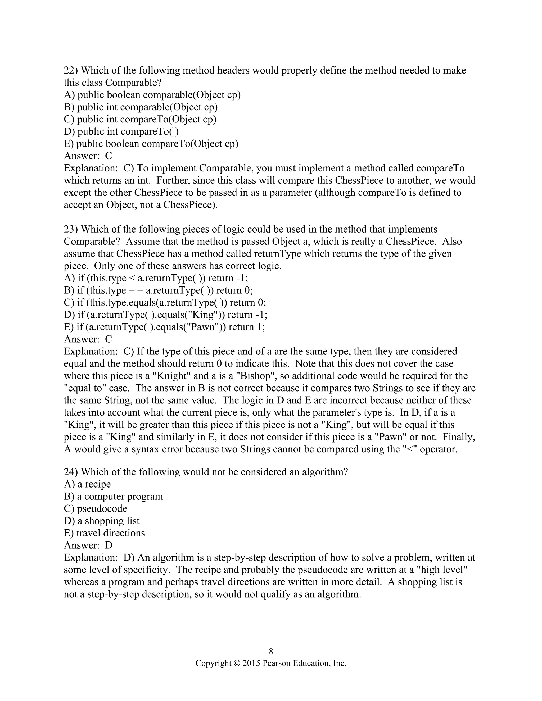 8
Copyright © 2015 Pearson Education, Inc.
22) Which of the following method headers would properly define the method needed to make
this class Comparable?
A) public boolean comparable(Object cp)
B) public int comparable(Object cp)
C) public int compareTo(Object cp)
D) public int compareTo( )
E) public boolean compareTo(Object cp)
Answer: C
Explanation: C) To implement Comparable, you must implement a method called compareTo
which returns an int. Further, since this class will compare this ChessPiece to another, we would
except the other ChessPiece to be passed in as a parameter (although compareTo is defined to
accept an Object, not a ChessPiece).
23) Which of the following pieces of logic could be used in the method that implements
Comparable? Assume that the method is passed Object a, which is really a ChessPiece. Also
assume that ChessPiece has a method called returnType which returns the type of the given
piece. Only one of these answers has correct logic.
A) if (this.type < a.returnType( )) return -1;
B) if (this.type = = a.returnType( )) return 0;
C) if (this.type.equals(a.returnType( )) return 0;
D) if (a.returnType( ).equals("King")) return -1;
E) if (a.returnType( ).equals("Pawn")) return 1;
Answer: C
Explanation: C) If the type of this piece and of a are the same type, then they are considered
equal and the method should return 0 to indicate this. Note that this does not cover the case
where this piece is a "Knight" and a is a "Bishop", so additional code would be required for the
"equal to" case. The answer in B is not correct because it compares two Strings to see if they are
the same String, not the same value. The logic in D and E are incorrect because neither of these
takes into account what the current piece is, only what the parameter's type is. In D, if a is a
"King", it will be greater than this piece if this piece is not a "King", but will be equal if this
piece is a "King" and similarly in E, it does not consider if this piece is a "Pawn" or not. Finally,
A would give a syntax error because two Strings cannot be compared using the "<" operator.
24) Which of the following would not be considered an algorithm?
A) a recipe
B) a computer program
C) pseudocode
D) a shopping list
E) travel directions
Answer: D
Explanation: D) An algorithm is a step-by-step description of how to solve a problem, written at
some level of specificity. The recipe and probably the pseudocode are written at a "high level"
whereas a program and perhaps travel directions are written in more detail. A shopping list is
not a step-by-step description, so it would not qualify as an algorithm.
 