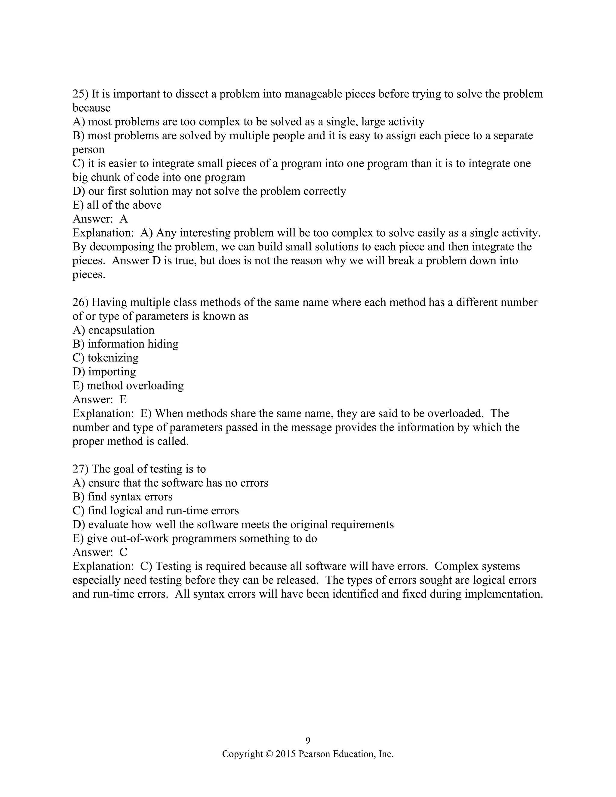 9
Copyright © 2015 Pearson Education, Inc.
25) It is important to dissect a problem into manageable pieces before trying to solve the problem
because
A) most problems are too complex to be solved as a single, large activity
B) most problems are solved by multiple people and it is easy to assign each piece to a separate
person
C) it is easier to integrate small pieces of a program into one program than it is to integrate one
big chunk of code into one program
D) our first solution may not solve the problem correctly
E) all of the above
Answer: A
Explanation: A) Any interesting problem will be too complex to solve easily as a single activity.
By decomposing the problem, we can build small solutions to each piece and then integrate the
pieces. Answer D is true, but does is not the reason why we will break a problem down into
pieces.
26) Having multiple class methods of the same name where each method has a different number
of or type of parameters is known as
A) encapsulation
B) information hiding
C) tokenizing
D) importing
E) method overloading
Answer: E
Explanation: E) When methods share the same name, they are said to be overloaded. The
number and type of parameters passed in the message provides the information by which the
proper method is called.
27) The goal of testing is to
A) ensure that the software has no errors
B) find syntax errors
C) find logical and run-time errors
D) evaluate how well the software meets the original requirements
E) give out-of-work programmers something to do
Answer: C
Explanation: C) Testing is required because all software will have errors. Complex systems
especially need testing before they can be released. The types of errors sought are logical errors
and run-time errors. All syntax errors will have been identified and fixed during implementation.
 