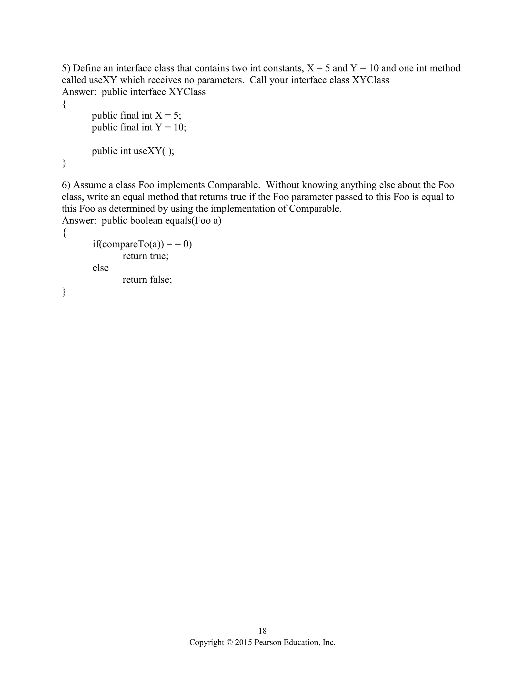 18
Copyright © 2015 Pearson Education, Inc.
5) Define an interface class that contains two int constants, X = 5 and Y = 10 and one int method
called useXY which receives no parameters. Call your interface class XYClass
Answer: public interface XYClass
{
public final int X = 5;
public final int Y = 10;
public int useXY( );
}
6) Assume a class Foo implements Comparable. Without knowing anything else about the Foo
class, write an equal method that returns true if the Foo parameter passed to this Foo is equal to
this Foo as determined by using the implementation of Comparable.
Answer: public boolean equals(Foo a)
{
if(compareTo(a)) = = 0)
return true;
else
return false;
}
 
