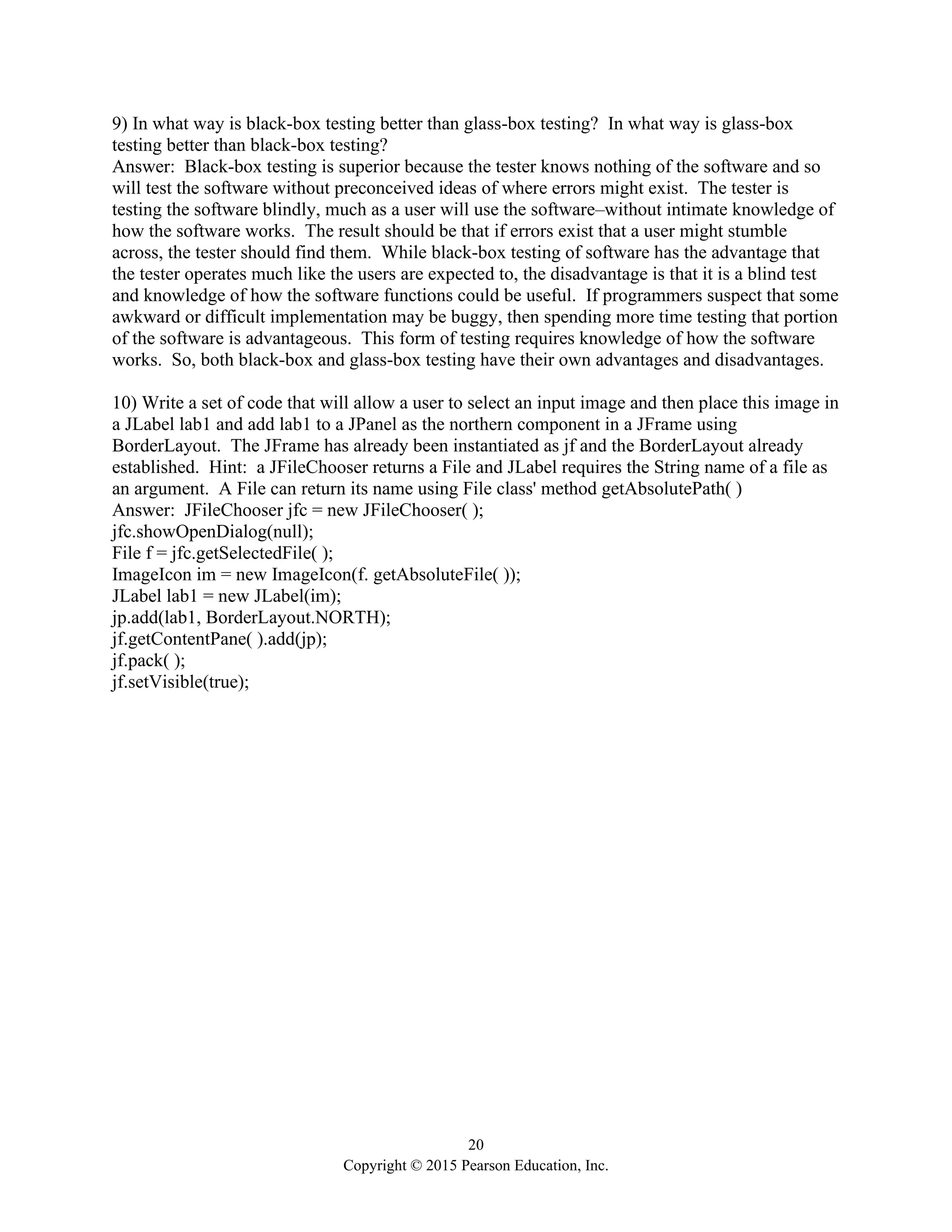 20
Copyright © 2015 Pearson Education, Inc.
9) In what way is black-box testing better than glass-box testing? In what way is glass-box
testing better than black-box testing?
Answer: Black-box testing is superior because the tester knows nothing of the software and so
will test the software without preconceived ideas of where errors might exist. The tester is
testing the software blindly, much as a user will use the software–without intimate knowledge of
how the software works. The result should be that if errors exist that a user might stumble
across, the tester should find them. While black-box testing of software has the advantage that
the tester operates much like the users are expected to, the disadvantage is that it is a blind test
and knowledge of how the software functions could be useful. If programmers suspect that some
awkward or difficult implementation may be buggy, then spending more time testing that portion
of the software is advantageous. This form of testing requires knowledge of how the software
works. So, both black-box and glass-box testing have their own advantages and disadvantages.
10) Write a set of code that will allow a user to select an input image and then place this image in
a JLabel lab1 and add lab1 to a JPanel as the northern component in a JFrame using
BorderLayout. The JFrame has already been instantiated as jf and the BorderLayout already
established. Hint: a JFileChooser returns a File and JLabel requires the String name of a file as
an argument. A File can return its name using File class' method getAbsolutePath( )
Answer: JFileChooser jfc = new JFileChooser( );
jfc.showOpenDialog(null);
File f = jfc.getSelectedFile( );
ImageIcon im = new ImageIcon(f. getAbsoluteFile( ));
JLabel lab1 = new JLabel(im);
jp.add(lab1, BorderLayout.NORTH);
jf.getContentPane( ).add(jp);
jf.pack( );
jf.setVisible(true);
 