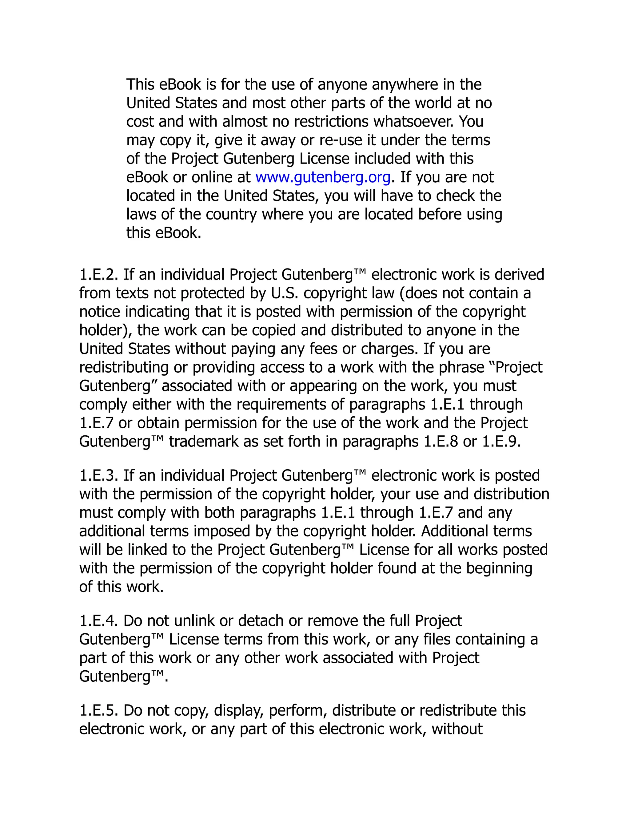 This eBook is for the use of anyone anywhere in the
United States and most other parts of the world at no
cost and with almost no restrictions whatsoever. You
may copy it, give it away or re-use it under the terms
of the Project Gutenberg License included with this
eBook or online at www.gutenberg.org. If you are not
located in the United States, you will have to check the
laws of the country where you are located before using
this eBook.
1.E.2. If an individual Project Gutenberg™ electronic work is derived
from texts not protected by U.S. copyright law (does not contain a
notice indicating that it is posted with permission of the copyright
holder), the work can be copied and distributed to anyone in the
United States without paying any fees or charges. If you are
redistributing or providing access to a work with the phrase “Project
Gutenberg” associated with or appearing on the work, you must
comply either with the requirements of paragraphs 1.E.1 through
1.E.7 or obtain permission for the use of the work and the Project
Gutenberg™ trademark as set forth in paragraphs 1.E.8 or 1.E.9.
1.E.3. If an individual Project Gutenberg™ electronic work is posted
with the permission of the copyright holder, your use and distribution
must comply with both paragraphs 1.E.1 through 1.E.7 and any
additional terms imposed by the copyright holder. Additional terms
will be linked to the Project Gutenberg™ License for all works posted
with the permission of the copyright holder found at the beginning
of this work.
1.E.4. Do not unlink or detach or remove the full Project
Gutenberg™ License terms from this work, or any files containing a
part of this work or any other work associated with Project
Gutenberg™.
1.E.5. Do not copy, display, perform, distribute or redistribute this
electronic work, or any part of this electronic work, without
 