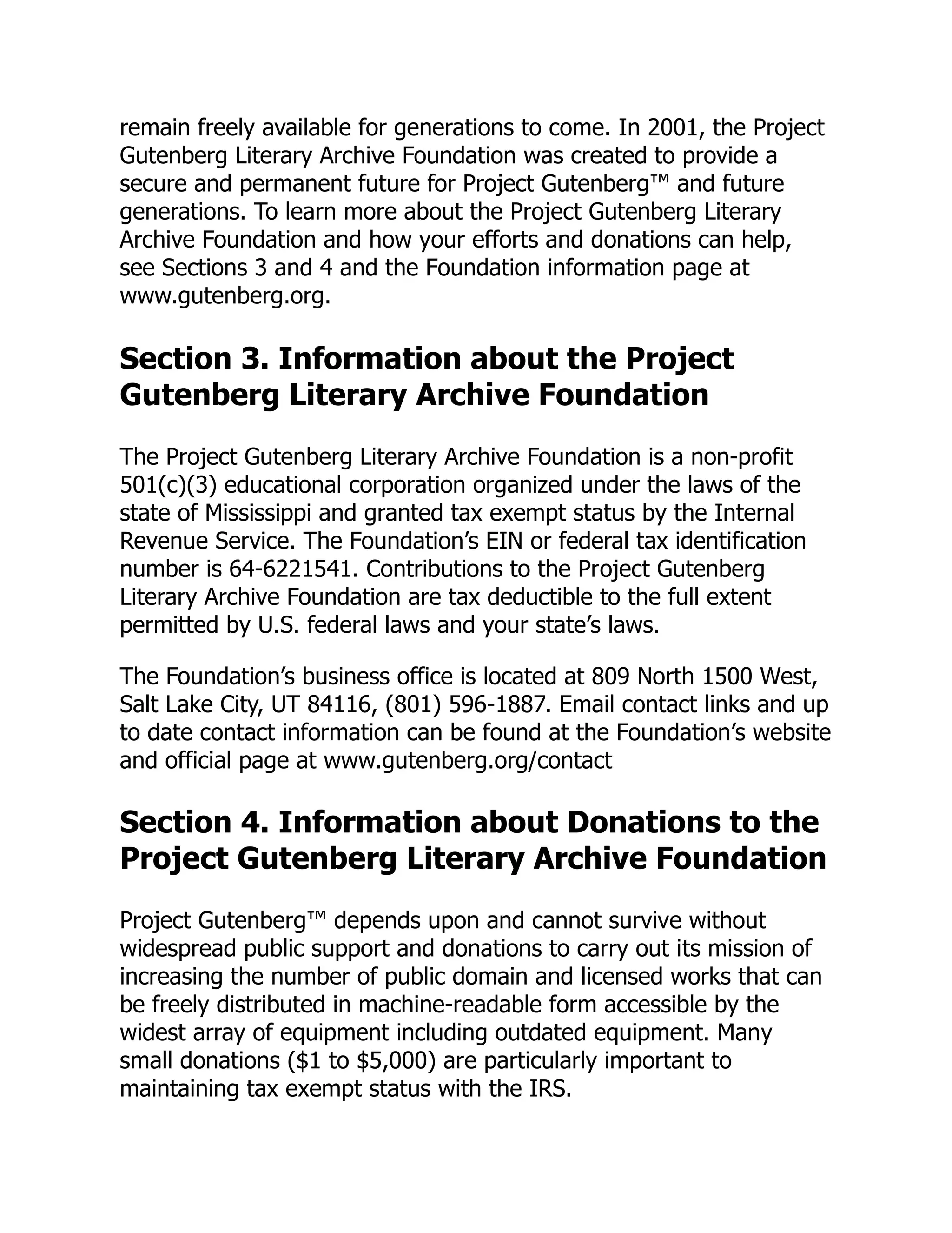 remain freely available for generations to come. In 2001, the Project
Gutenberg Literary Archive Foundation was created to provide a
secure and permanent future for Project Gutenberg™ and future
generations. To learn more about the Project Gutenberg Literary
Archive Foundation and how your efforts and donations can help,
see Sections 3 and 4 and the Foundation information page at
www.gutenberg.org.
Section 3. Information about the Project
Gutenberg Literary Archive Foundation
The Project Gutenberg Literary Archive Foundation is a non-profit
501(c)(3) educational corporation organized under the laws of the
state of Mississippi and granted tax exempt status by the Internal
Revenue Service. The Foundation’s EIN or federal tax identification
number is 64-6221541. Contributions to the Project Gutenberg
Literary Archive Foundation are tax deductible to the full extent
permitted by U.S. federal laws and your state’s laws.
The Foundation’s business office is located at 809 North 1500 West,
Salt Lake City, UT 84116, (801) 596-1887. Email contact links and up
to date contact information can be found at the Foundation’s website
and official page at www.gutenberg.org/contact
Section 4. Information about Donations to the
Project Gutenberg Literary Archive Foundation
Project Gutenberg™ depends upon and cannot survive without
widespread public support and donations to carry out its mission of
increasing the number of public domain and licensed works that can
be freely distributed in machine-readable form accessible by the
widest array of equipment including outdated equipment. Many
small donations ($1 to $5,000) are particularly important to
maintaining tax exempt status with the IRS.
 