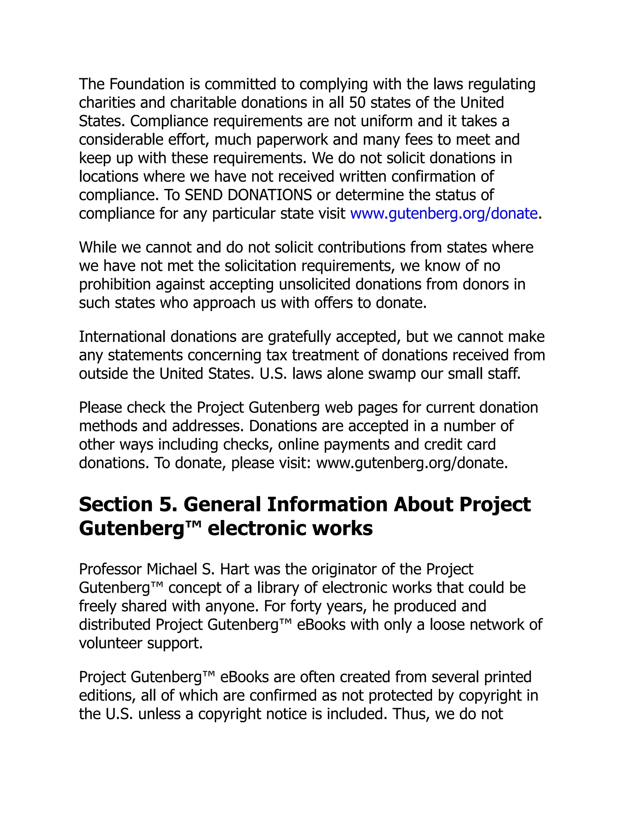 The Foundation is committed to complying with the laws regulating
charities and charitable donations in all 50 states of the United
States. Compliance requirements are not uniform and it takes a
considerable effort, much paperwork and many fees to meet and
keep up with these requirements. We do not solicit donations in
locations where we have not received written confirmation of
compliance. To SEND DONATIONS or determine the status of
compliance for any particular state visit www.gutenberg.org/donate.
While we cannot and do not solicit contributions from states where
we have not met the solicitation requirements, we know of no
prohibition against accepting unsolicited donations from donors in
such states who approach us with offers to donate.
International donations are gratefully accepted, but we cannot make
any statements concerning tax treatment of donations received from
outside the United States. U.S. laws alone swamp our small staff.
Please check the Project Gutenberg web pages for current donation
methods and addresses. Donations are accepted in a number of
other ways including checks, online payments and credit card
donations. To donate, please visit: www.gutenberg.org/donate.
Section 5. General Information About Project
Gutenberg™ electronic works
Professor Michael S. Hart was the originator of the Project
Gutenberg™ concept of a library of electronic works that could be
freely shared with anyone. For forty years, he produced and
distributed Project Gutenberg™ eBooks with only a loose network of
volunteer support.
Project Gutenberg™ eBooks are often created from several printed
editions, all of which are confirmed as not protected by copyright in
the U.S. unless a copyright notice is included. Thus, we do not
 