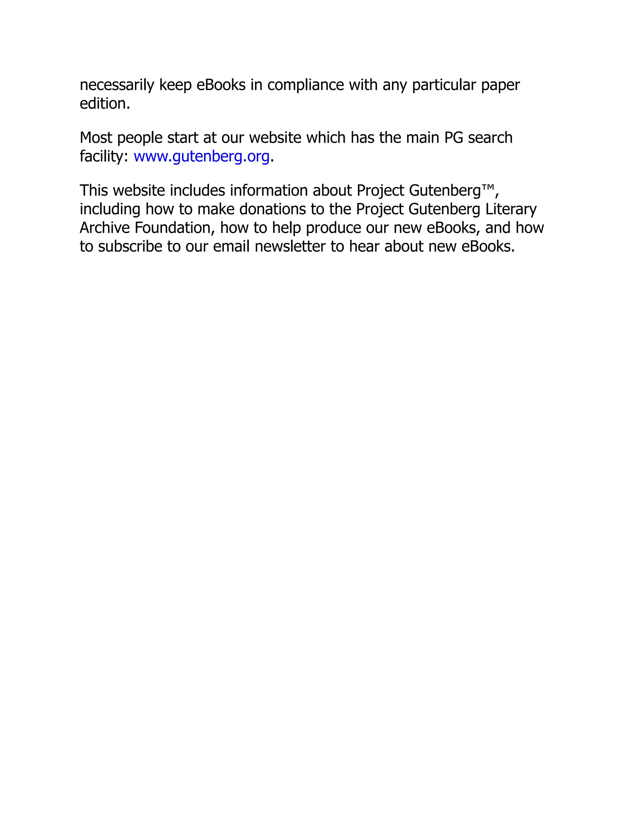 necessarily keep eBooks in compliance with any particular paper
edition.
Most people start at our website which has the main PG search
facility: www.gutenberg.org.
This website includes information about Project Gutenberg™,
including how to make donations to the Project Gutenberg Literary
Archive Foundation, how to help produce our new eBooks, and how
to subscribe to our email newsletter to hear about new eBooks.
 