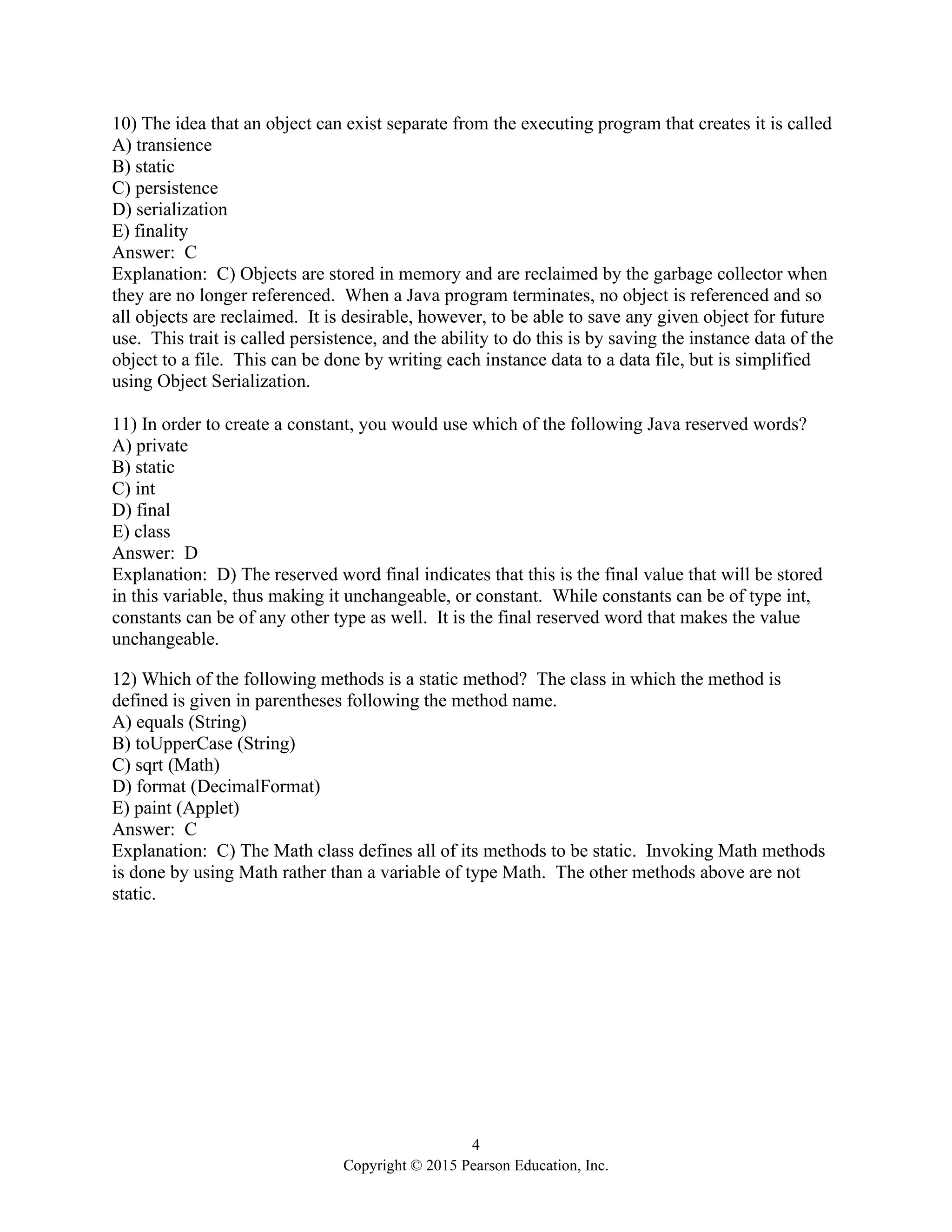 4
Copyright © 2015 Pearson Education, Inc.
10) The idea that an object can exist separate from the executing program that creates it is called
A) transience
B) static
C) persistence
D) serialization
E) finality
Answer: C
Explanation: C) Objects are stored in memory and are reclaimed by the garbage collector when
they are no longer referenced. When a Java program terminates, no object is referenced and so
all objects are reclaimed. It is desirable, however, to be able to save any given object for future
use. This trait is called persistence, and the ability to do this is by saving the instance data of the
object to a file. This can be done by writing each instance data to a data file, but is simplified
using Object Serialization.
11) In order to create a constant, you would use which of the following Java reserved words?
A) private
B) static
C) int
D) final
E) class
Answer: D
Explanation: D) The reserved word final indicates that this is the final value that will be stored
in this variable, thus making it unchangeable, or constant. While constants can be of type int,
constants can be of any other type as well. It is the final reserved word that makes the value
unchangeable.
12) Which of the following methods is a static method? The class in which the method is
defined is given in parentheses following the method name.
A) equals (String)
B) toUpperCase (String)
C) sqrt (Math)
D) format (DecimalFormat)
E) paint (Applet)
Answer: C
Explanation: C) The Math class defines all of its methods to be static. Invoking Math methods
is done by using Math rather than a variable of type Math. The other methods above are not
static.
 